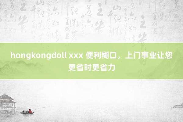 hongkongdoll xxx 便利糊口，上门事业让您更省时更省力