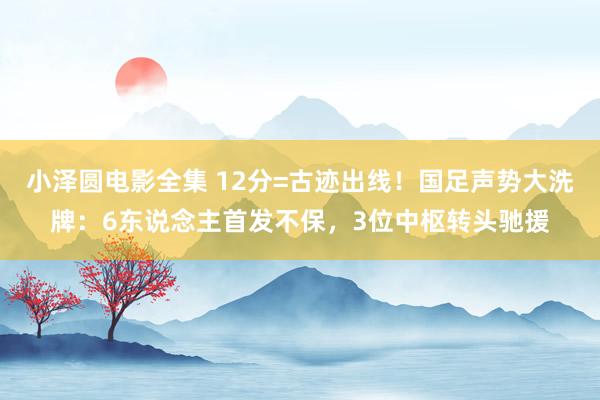 小泽圆电影全集 12分=古迹出线！国足声势大洗牌：6东说念主首发不保，3位中枢转头驰援
