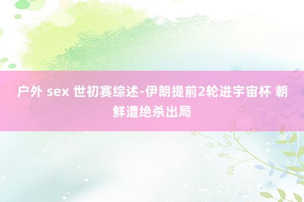 户外 sex 世初赛综述-伊朗提前2轮进宇宙杯 朝鲜遭绝杀出局