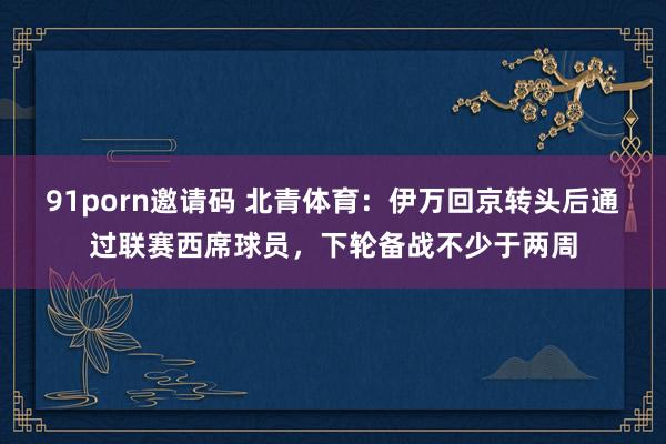 91porn邀请码 北青体育：伊万回京转头后通过联赛西席球员，下轮备战不少于两周
