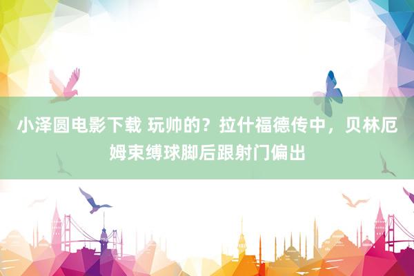 小泽圆电影下载 玩帅的？拉什福德传中，贝林厄姆束缚球脚后跟射门偏出