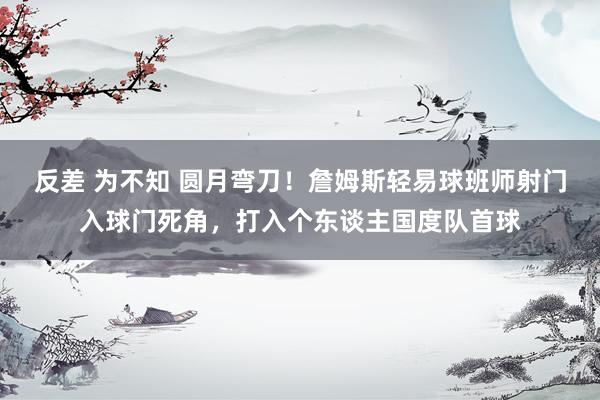 反差 为不知 圆月弯刀！詹姆斯轻易球班师射门入球门死角，打入个东谈主国度队首球