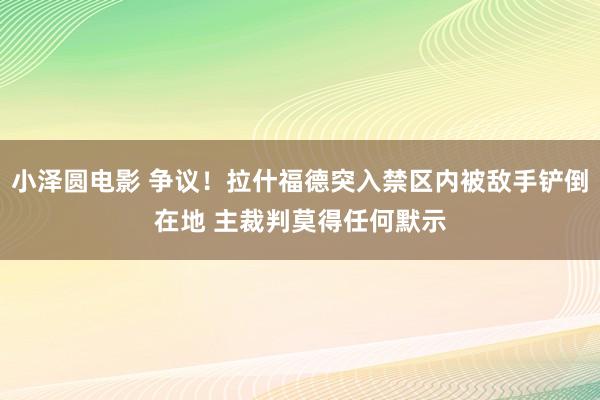 小泽圆电影 争议！拉什福德突入禁区内被敌手铲倒在地 主裁判莫得任何默示