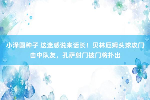 小泽圆种子 这迷惑说来话长！贝林厄姆头球攻门击中队友，孔萨射门被门将扑出
