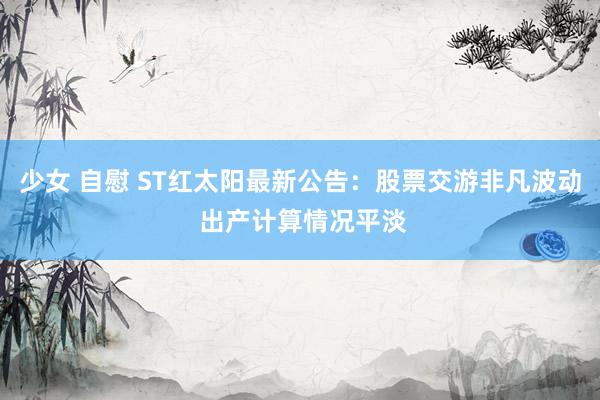 少女 自慰 ST红太阳最新公告：股票交游非凡波动 出产计算情况平淡