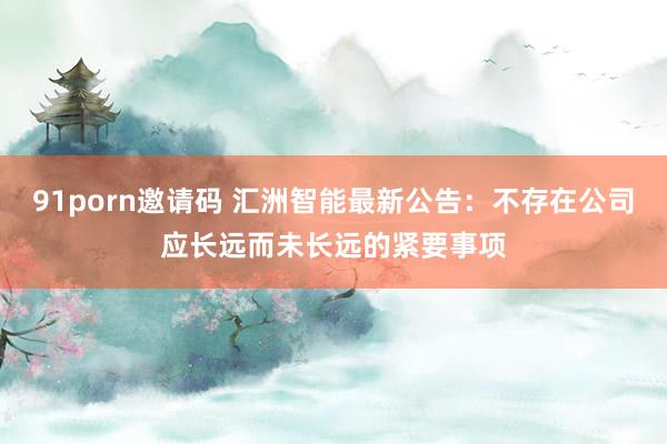 91porn邀请码 汇洲智能最新公告：不存在公司应长远而未长远的紧要事项