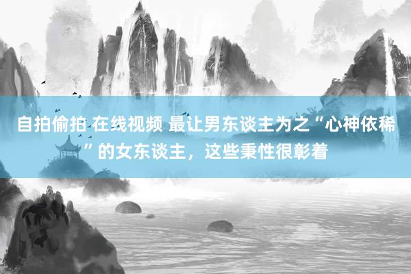 自拍偷拍 在线视频 最让男东谈主为之“心神依稀”的女东谈主，这些秉性很彰着