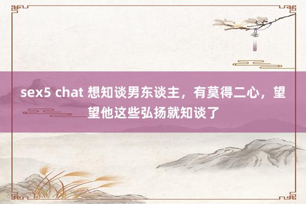 sex5 chat 想知谈男东谈主，有莫得二心，望望他这些弘扬就知谈了