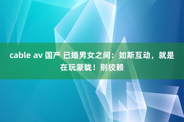 cable av 国产 已婚男女之间：如斯互动，就是在玩蒙眬！别狡赖