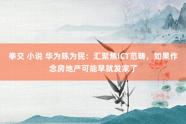 拳交 小说 华为陈为民：汇聚焦ICT范畴，如果作念房地产可能早就发家了