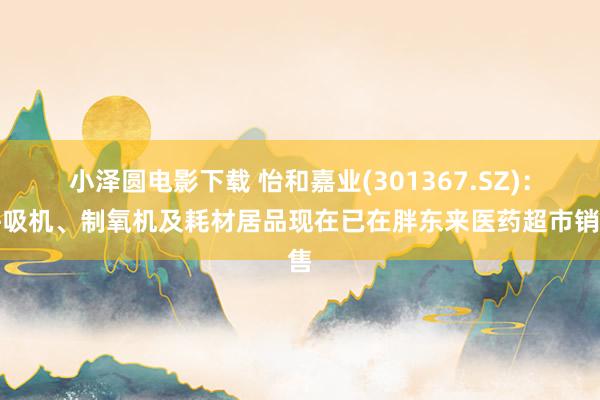 小泽圆电影下载 怡和嘉业(301367.SZ)：呼吸机、制氧机及耗材居品现在已在胖东来医药超市销售