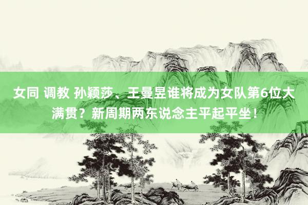 女同 调教 孙颖莎、王曼昱谁将成为女队第6位大满贯？新周期两东说念主平起平坐！