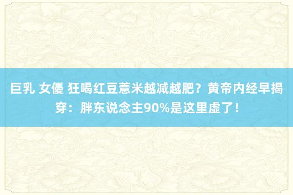 巨乳 女優 狂喝红豆薏米越减越肥？黄帝内经早揭穿：胖东说念主90%是这里虚了！