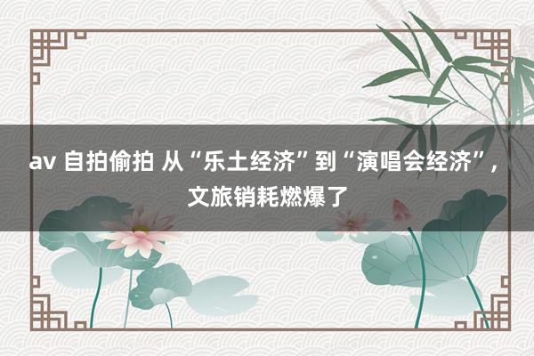 av 自拍偷拍 从“乐土经济”到“演唱会经济”, 文旅销耗燃爆了