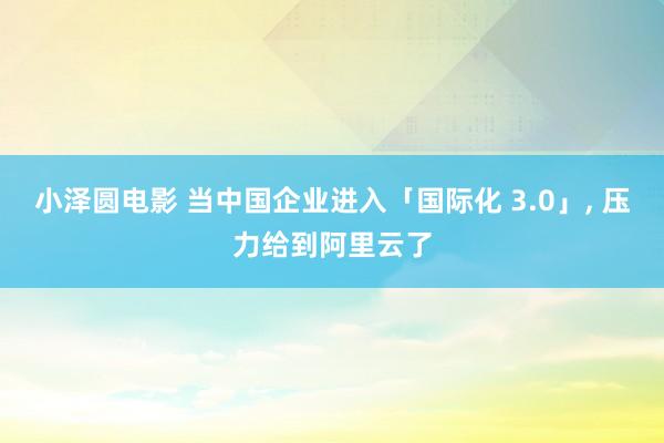 小泽圆电影 当中国企业进入「国际化 3.0」, 压力给到阿里云了