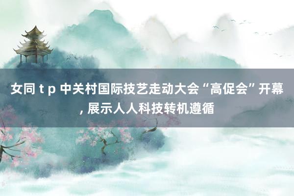 女同 t p 中关村国际技艺走动大会“高促会”开幕, 展示人人科技转机遵循