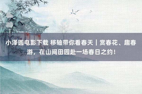 小泽圆电影下载 移轴带你看春天｜赏春花、趣春游，在山间田园赴一场春日之约！