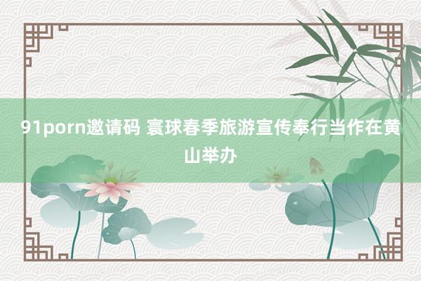 91porn邀请码 寰球春季旅游宣传奉行当作在黄山举办