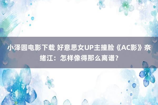 小泽圆电影下载 好意思女UP主撞脸《AC影》奈绪江：怎样像得那么离谱？
