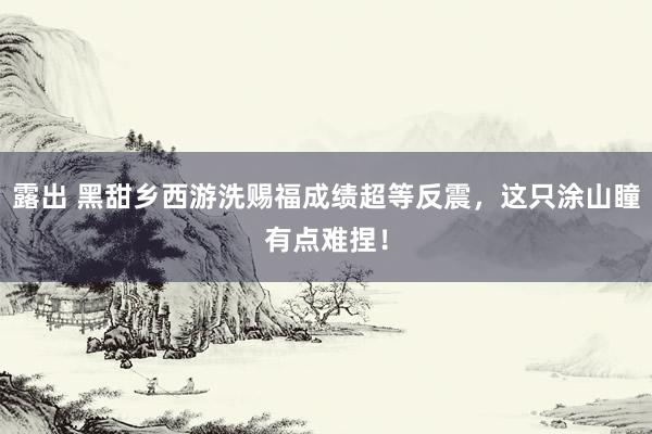 露出 黑甜乡西游洗赐福成绩超等反震，这只涂山瞳有点难捏！