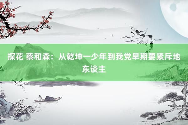 探花 蔡和森：从乾坤一少年到我党早期要紧斥地东谈主