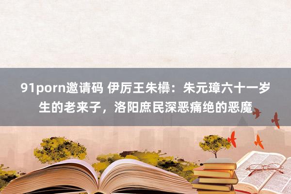 91porn邀请码 伊厉王朱㰘：朱元璋六十一岁生的老来子，洛阳庶民深恶痛绝的恶魔