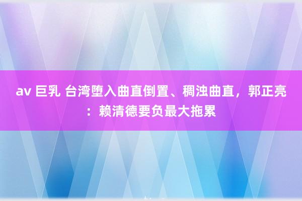 av 巨乳 台湾堕入曲直倒置、稠浊曲直，郭正亮：赖清德要负最大拖累