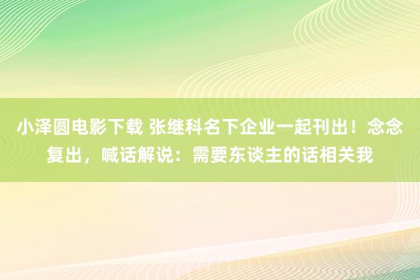 小泽圆电影下载 张继科名下企业一起刊出！念念复出，喊话解说：需要东谈主的话相关我