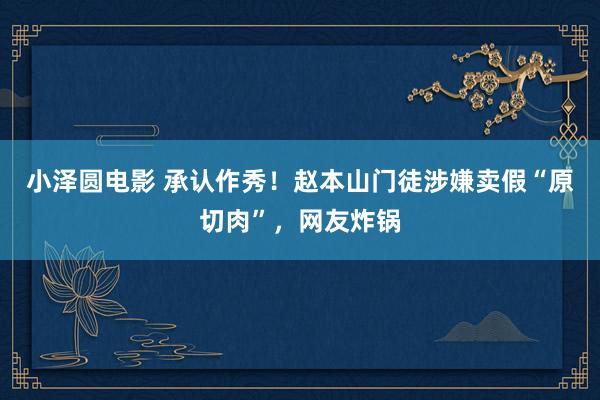 小泽圆电影 承认作秀！赵本山门徒涉嫌卖假“原切肉”，网友炸锅