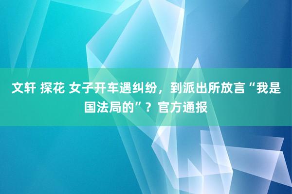 文轩 探花 女子开车遇纠纷，到派出所放言“我是国法局的”？官方通报