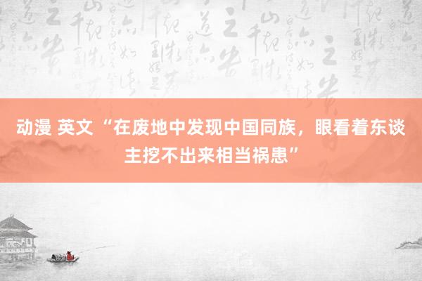 动漫 英文 “在废地中发现中国同族，眼看着东谈主挖不出来相当祸患”