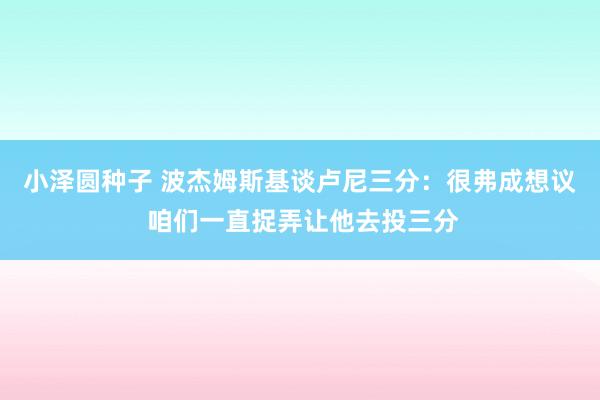 小泽圆种子 波杰姆斯基谈卢尼三分：很弗成想议 咱们一直捉弄让他去投三分