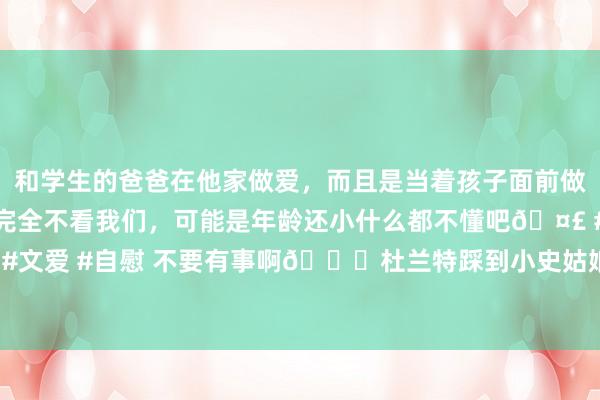 和学生的爸爸在他家做爱，而且是当着孩子面前做爱，太刺激了，孩子完全不看我们，可能是年龄还小什么都不懂吧🤣 #同城 #文爱 #自慰 不要有事啊🙏杜兰特踩到小史姑娘90度扭脚 本场比赛不会转头