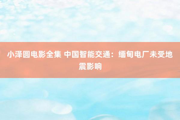 小泽圆电影全集 中国智能交通：缅甸电厂未受地震影响