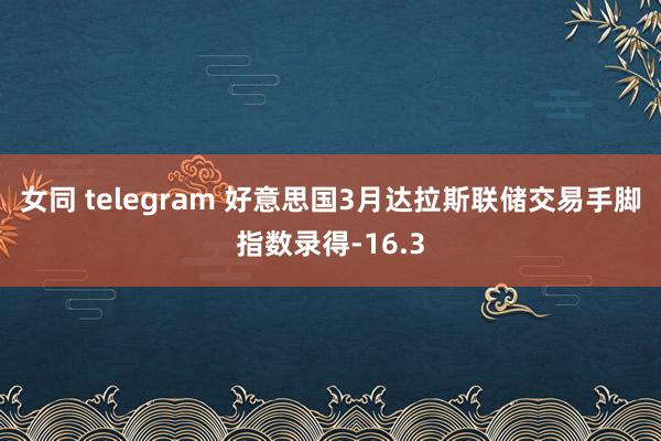 女同 telegram 好意思国3月达拉斯联储交易手脚指数录得-16.3