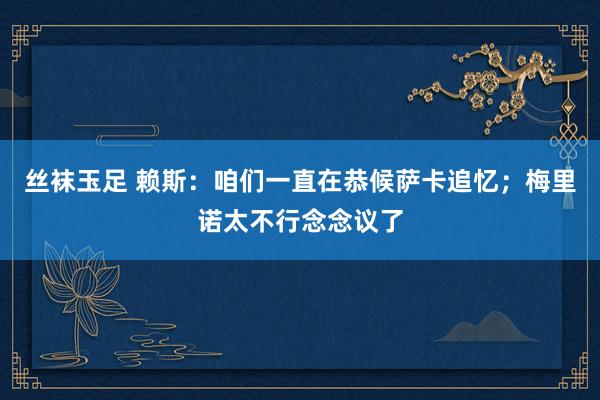 丝袜玉足 赖斯：咱们一直在恭候萨卡追忆；梅里诺太不行念念议了