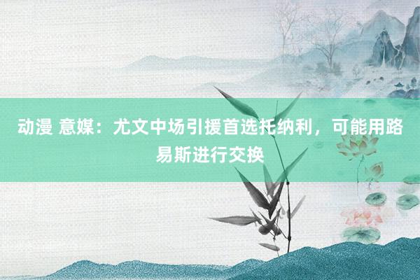 动漫 意媒：尤文中场引援首选托纳利，可能用路易斯进行交换