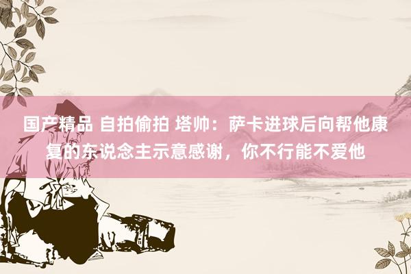 国产精品 自拍偷拍 塔帅：萨卡进球后向帮他康复的东说念主示意感谢，你不行能不爱他
