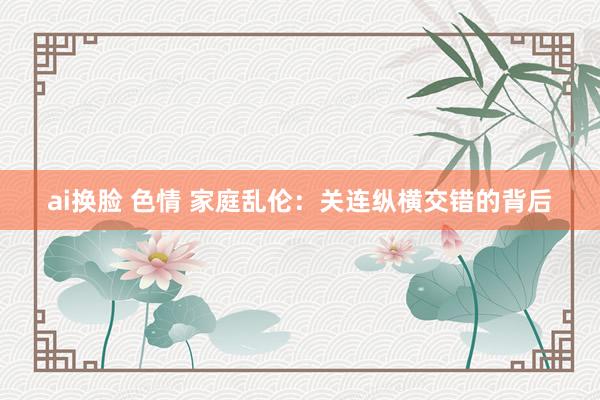ai换脸 色情 家庭乱伦：关连纵横交错的背后
