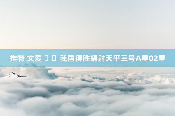 推特 文爱 ‍‍我国得胜辐射天平三号A星02星
