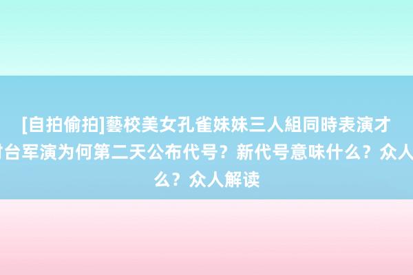 [自拍偷拍]藝校美女孔雀妹妹三人組同時表演才藝 对台军演为何第二天公布代号？新代号意味什么？众人解读