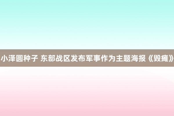小泽圆种子 东部战区发布军事作为主题海报《毁瘫》
