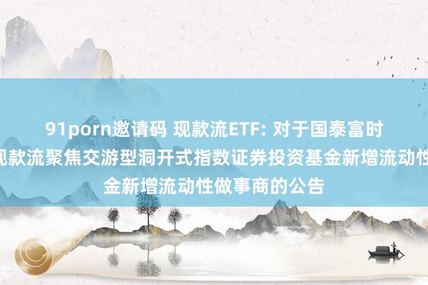 91porn邀请码 现款流ETF: 对于国泰富时中国A股解放现款流聚焦交游型洞开式指数证券投资基金新增流动性做事商的公告