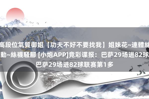 高段位氣質御姐【功夫不好不要找我】姐妹花~連體絲襪~大奶晃動~絲襪騷腳 [小炮APP]竞彩谍报：巴萨29场进82球联赛第1多