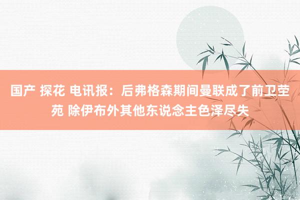 国产 探花 电讯报：后弗格森期间曼联成了前卫茔苑 除伊布外其他东说念主色泽尽失