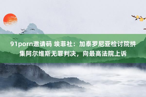 91porn邀请码 埃菲社：加泰罗尼亚检讨院拼集阿尔维斯无罪判决，向最高法院上诉