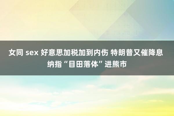 女同 sex 好意思加税加到内伤 特朗普又催降息 纳指“目田落体”进熊市