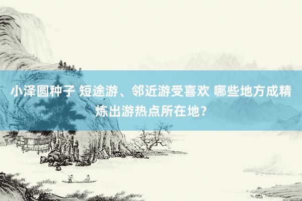 小泽圆种子 短途游、邻近游受喜欢 哪些地方成精炼出游热点所在地？