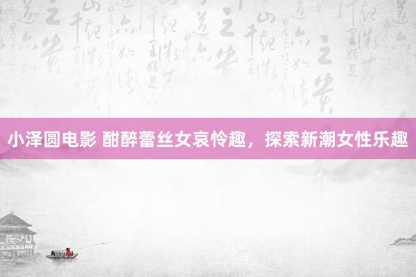 小泽圆电影 酣醉蕾丝女哀怜趣，探索新潮女性乐趣