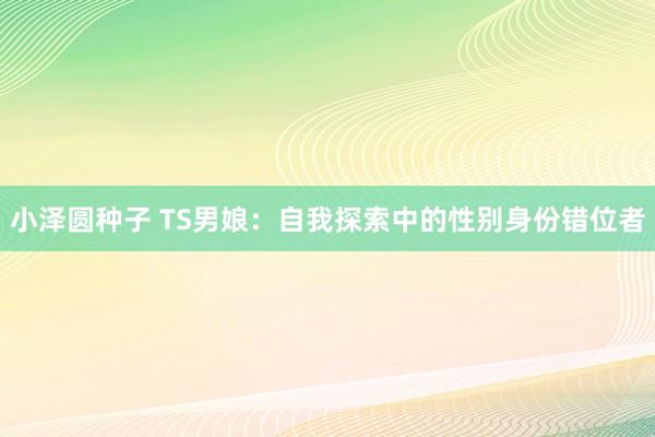 小泽圆种子 TS男娘：自我探索中的性别身份错位者